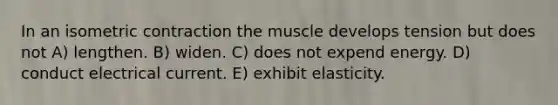 In an isometric contraction the muscle develops tension but does not A) lengthen. B) widen. C) does not expend energy. D) conduct electrical current. E) exhibit elasticity.