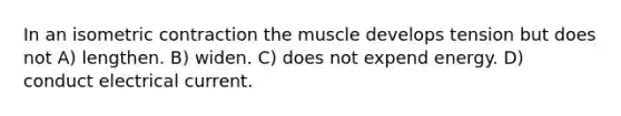 In an isometric contraction the muscle develops tension but does not A) lengthen. B) widen. C) does not expend energy. D) conduct electrical current.