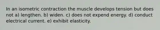 In an isometric contraction the muscle develops tension but does not a) lengthen. b) widen. c) does not expend energy. d) conduct electrical current. e) exhibit elasticity.