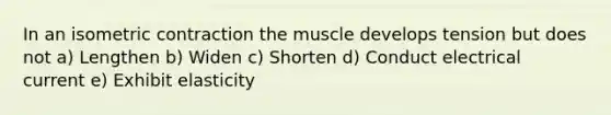 In an isometric contraction the muscle develops tension but does not a) Lengthen b) Widen c) Shorten d) Conduct electrical current e) Exhibit elasticity