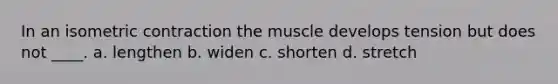 In an isometric contraction the muscle develops tension but does not ____. a. lengthen b. widen c. shorten d. stretch