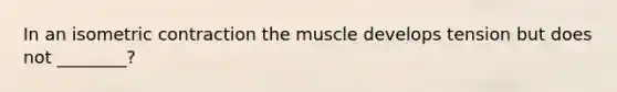 In an isometric contraction the muscle develops tension but does not ________?