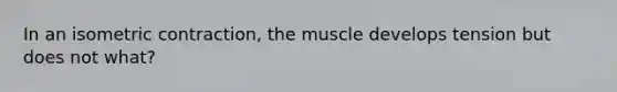 In an isometric contraction, the muscle develops tension but does not what?