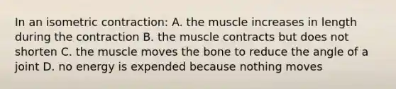 In an isometric contraction: A. the muscle increases in length during the contraction B. the muscle contracts but does not shorten C. the muscle moves the bone to reduce the angle of a joint D. no energy is expended because nothing moves