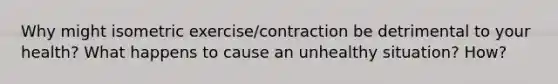 Why might isometric exercise/contraction be detrimental to your health? What happens to cause an unhealthy situation? How?
