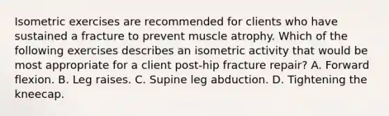 Isometric exercises are recommended for clients who have sustained a fracture to prevent muscle atrophy. Which of the following exercises describes an isometric activity that would be most appropriate for a client post-hip fracture repair? A. Forward flexion. B. Leg raises. C. Supine leg abduction. D. Tightening the kneecap.