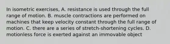 In isometric exercises, A. resistance is used through the full range of motion. B. <a href='https://www.questionai.com/knowledge/k0LBwLeEer-muscle-contraction' class='anchor-knowledge'>muscle contraction</a>s are performed on machines that keep velocity constant through the full range of motion. C. there are a series of stretch-shortening cycles. D. motionless force is exerted against an immovable object