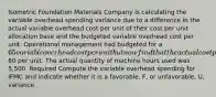 Isometric Foundation Materials Company is calculating the variable overhead spending variance due to a difference in the actual variable overhead cost per unit of their cost per unit allocation base and the budgeted variable overhead cost per unit. Operational management had budgeted for a 65 variable overhead cost per unit but now find that the actual cost per unit of the allocation base is60 per unit. The actual quantity of machine hours used was 5,500. Required Compute the variable overhead spending for IFMC and indicate whether it is a favorable, F, or unfavorable, U, variance.