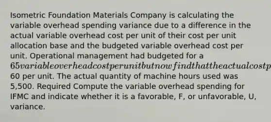 Isometric Foundation Materials Company is calculating the variable overhead spending variance due to a difference in the actual variable overhead cost per unit of their cost per unit allocation base and the budgeted variable overhead cost per unit. Operational management had budgeted for a 65 variable overhead cost per unit but now find that the actual cost per unit of the allocation base is60 per unit. The actual quantity of machine hours used was 5,500. Required Compute the variable overhead spending for IFMC and indicate whether it is a favorable, F, or unfavorable, U, variance.