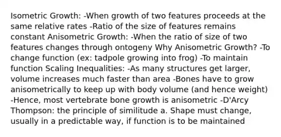 Isometric Growth: -When growth of two features proceeds at the same relative rates -Ratio of the size of features remains constant Anisometric Growth: -When the ratio of size of two features changes through ontogeny Why Anisometric Growth? -To change function (ex: tadpole growing into frog) -To maintain function Scaling Inequalities: -As many structures get larger, volume increases much faster than area -Bones have to grow anisometrically to keep up with body volume (and hence weight) -Hence, most vertebrate <a href='https://www.questionai.com/knowledge/ki4t7AlC39-bone-growth' class='anchor-knowledge'>bone growth</a> is anisometric -D'Arcy Thompson: the principle of similitude a. Shape must change, usually in a predictable way, if function is to be maintained