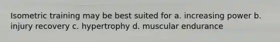 Isometric training may be best suited for a. increasing power b. injury recovery c. hypertrophy d. muscular endurance