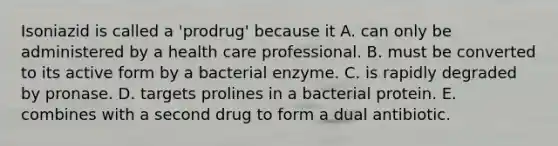 Isoniazid is called a 'prodrug' because it A. can only be administered by a health care professional. B. must be converted to its active form by a bacterial enzyme. C. is rapidly degraded by pronase. D. targets prolines in a bacterial protein. E. combines with a second drug to form a dual antibiotic.