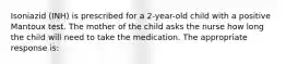 Isoniazid (INH) is prescribed for a 2-year-old child with a positive Mantoux test. The mother of the child asks the nurse how long the child will need to take the medication. The appropriate response is: