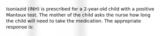 Isoniazid (INH) is prescribed for a 2-year-old child with a positive Mantoux test. The mother of the child asks the nurse how long the child will need to take the medication. The appropriate response is: