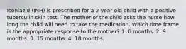 Isoniazid (INH) is prescribed for a 2-year-old child with a positive tuberculin skin test. The mother of the child asks the nurse how long the child will need to take the medication. Which time frame is the appropriate response to the mother? 1. 6 months. 2. 9 months. 3. 15 months. 4. 18 months.