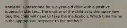 Isoniazid is prescribed for a 2-year-old child with a positive tuberculin skin test. The mother of the child asks the nurse how long the child will need to take the medication. Which time frame is the appropriate response to the mother?