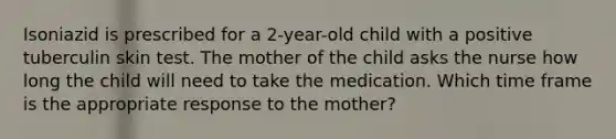 Isoniazid is prescribed for a 2-year-old child with a positive tuberculin skin test. The mother of the child asks the nurse how long the child will need to take the medication. Which time frame is the appropriate response to the mother?