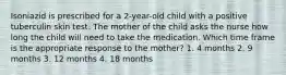 Isoniazid is prescribed for a 2-year-old child with a positive tuberculin skin test. The mother of the child asks the nurse how long the child will need to take the medication. Which time frame is the appropriate response to the mother? 1. 4 months 2. 9 months 3. 12 months 4. 18 months