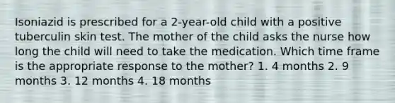 Isoniazid is prescribed for a 2-year-old child with a positive tuberculin skin test. The mother of the child asks the nurse how long the child will need to take the medication. Which time frame is the appropriate response to the mother? 1. 4 months 2. 9 months 3. 12 months 4. 18 months