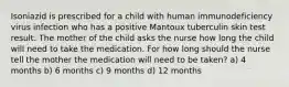 Isoniazid is prescribed for a child with human immunodeficiency virus infection who has a positive Mantoux tuberculin skin test result. The mother of the child asks the nurse how long the child will need to take the medication. For how long should the nurse tell the mother the medication will need to be taken? a) 4 months b) 6 months c) 9 months d) 12 months