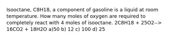 Isooctane, C8H18, a component of gasoline is a liquid at room temperature. How many moles of oxygen are required to completely react with 4 moles of isooctane. 2C8H18 + 25O2--> 16CO2 + 18H2O a)50 b) 12 c) 100 d) 25