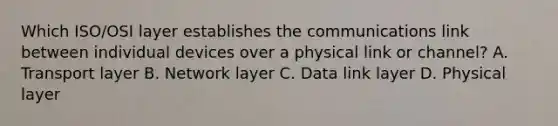 Which ISO/OSI layer establishes the communications link between individual devices over a physical link or channel? A. Transport layer B. Network layer C. Data link layer D. Physical layer