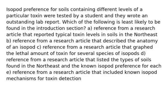 Isopod preference for soils containing different levels of a particular toxin were tested by a student and they wrote an outstanding lab report. Which of the following is least likely to be found in the introduction section? a) reference from a research article that reported typical toxin levels in soils in the Northeast b) reference from a research article that described the anatomy of an isopod c) reference from a research article that graphed the lethal amount of toxin for several species of isopods d) reference from a research article that listed the types of soils found in the Northeast and the known isopod preference for each e) reference from a research article that included known isopod mechanisms for toxin detection