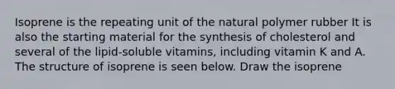 Isoprene is the repeating unit of the natural polymer rubber It is also the starting material for the synthesis of cholesterol and several of the lipid-soluble vitamins, including vitamin K and A. The structure of isoprene is seen below. Draw the isoprene