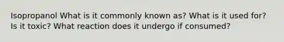 Isopropanol What is it commonly known as? What is it used for? Is it toxic? What reaction does it undergo if consumed?