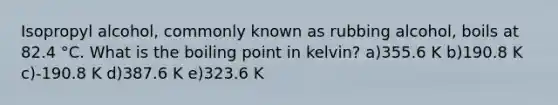 Isopropyl alcohol, commonly known as rubbing alcohol, boils at 82.4 °C. What is the boiling point in kelvin? a)355.6 K b)190.8 K c)-190.8 K d)387.6 K e)323.6 K