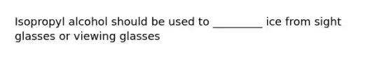 Isopropyl alcohol should be used to _________ ice from sight glasses or viewing glasses