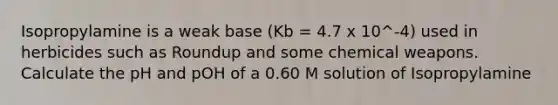 Isopropylamine is a weak base (Kb = 4.7 x 10^-4) used in herbicides such as Roundup and some chemical weapons. Calculate the pH and pOH of a 0.60 M solution of Isopropylamine