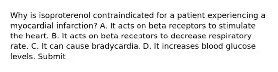 Why is isoproterenol contraindicated for a patient experiencing a myocardial infarction? A. It acts on beta receptors to stimulate the heart. B. It acts on beta receptors to decrease respiratory rate. C. It can cause bradycardia. D. It increases blood glucose levels. Submit