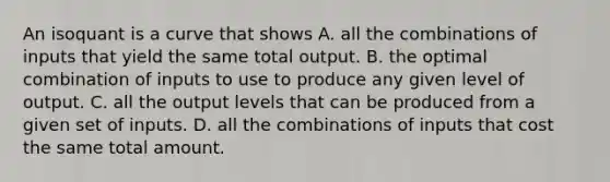 An isoquant is a curve that shows A. all the combinations of inputs that yield the same total output. B. the optimal combination of inputs to use to produce any given level of output. C. all the output levels that can be produced from a given set of inputs. D. all the combinations of inputs that cost the same total amount.