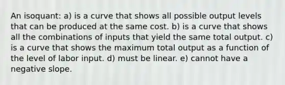 An isoquant: a) is a curve that shows all possible output levels that can be produced at the same cost. b) is a curve that shows all the combinations of inputs that yield the same total output. c) is a curve that shows the maximum total output as a function of the level of labor input. d) must be linear. e) cannot have a negative slope.