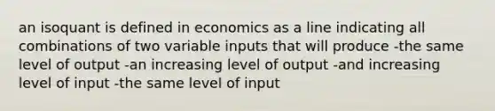 an isoquant is defined in economics as a line indicating all combinations of two variable inputs that will produce -the same level of output -an increasing level of output -and increasing level of input -the same level of input