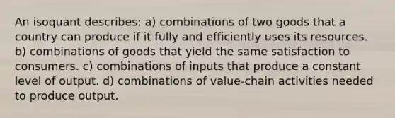 An isoquant describes: a) combinations of two goods that a country can produce if it fully and efficiently uses its resources. b) combinations of goods that yield the same satisfaction to consumers. c) combinations of inputs that produce a constant level of output. d) combinations of value-chain activities needed to produce output.