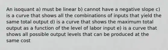 An isoquant a) must be linear b) cannot have a negative slope c) is a curve that shows all the combinations of inputs that yield the same total output d) is a curve that shows the maximum total output as a function of the level of labor input e) is a curve that shows all possible output levels that can be produced at the same cost