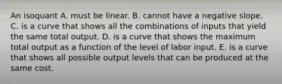 An isoquant A. must be linear. B. cannot have a <a href='https://www.questionai.com/knowledge/kUdsC1Rkod-negative-slope' class='anchor-knowledge'>negative slope</a>. C. is a curve that shows all the combinations of inputs that yield the same total output. D. is a curve that shows the maximum total output as a function of the level of labor input. E. is a curve that shows all possible output levels that can be produced at the same cost.