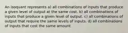 An isoquant represents a) all combinations of inputs that produce a given level of output at the same cost. b) all combinations of inputs that produce a given level of output. c) all combinations of output that require the same levels of inputs. d) all combinations of inputs that cost the same amount