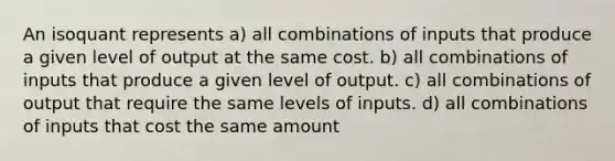 An isoquant represents a) all combinations of inputs that produce a given level of output at the same cost. b) all combinations of inputs that produce a given level of output. c) all combinations of output that require the same levels of inputs. d) all combinations of inputs that cost the same amount