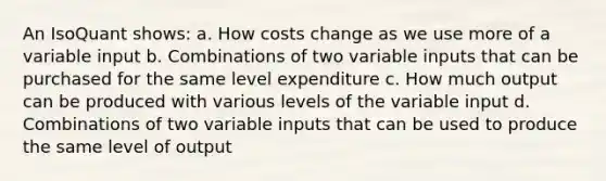 An IsoQuant shows: a. How costs change as we use more of a variable input b. Combinations of two variable inputs that can be purchased for the same level expenditure c. How much output can be produced with various levels of the variable input d. Combinations of two variable inputs that can be used to produce the same level of output