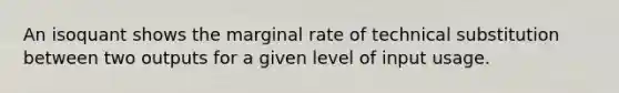 An isoquant shows the marginal rate of technical substitution between two outputs for a given level of input usage.