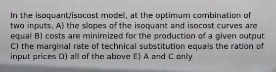 In the isoquant/isocost model, at the optimum combination of two inputs, A) the slopes of the isoquant and isocost curves are equal B) costs are minimized for the production of a given output C) the marginal rate of technical substitution equals the ration of input prices D) all of the above E) A and C only