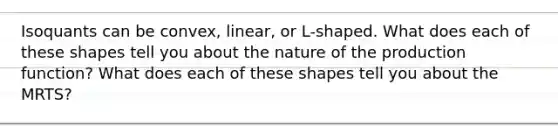 Isoquants can be convex, linear, or L-shaped. What does each of these shapes tell you about the nature of the production function? What does each of these shapes tell you about the MRTS?