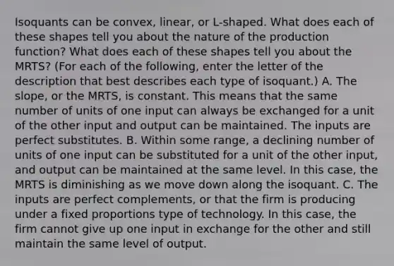 Isoquants can be​ convex, linear, or​ L-shaped. What does each of these shapes tell you about the nature of the production​ function? What does each of these shapes tell you about the​ MRTS? ​(For each of the​ following, enter the letter of the description that best describes each type of​ isoquant.) A. The​ slope, or the​ MRTS, is constant. This means that the same number of units of one input can always be exchanged for a unit of the other input and output can be maintained. The inputs are perfect substitutes. B. Within some​ range, a declining number of units of one input can be substituted for a unit of the other​ input, and output can be maintained at the same level. In this​ case, the MRTS is diminishing as we move down along the isoquant. C. The inputs are perfect​ complements, or that the firm is producing under a fixed proportions type of technology. In this​ case, the firm cannot give up one input in exchange for the other and still maintain the same level of output.