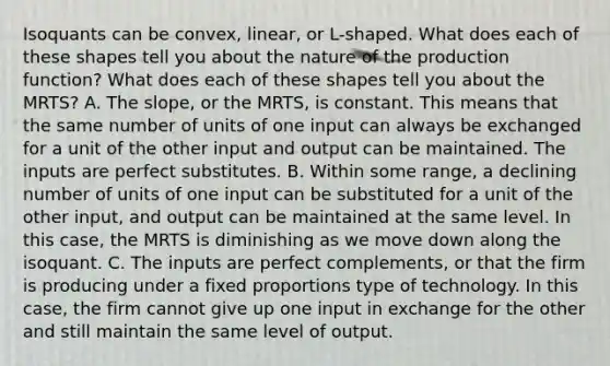 Isoquants can be​ convex, linear, or​ L-shaped. What does each of these shapes tell you about the nature of the production​ function? What does each of these shapes tell you about the​ MRTS? A. The​ slope, or the​ MRTS, is constant. This means that the same number of units of one input can always be exchanged for a unit of the other input and output can be maintained. The inputs are perfect substitutes. B. Within some​ range, a declining number of units of one input can be substituted for a unit of the other​ input, and output can be maintained at the same level. In this​ case, the MRTS is diminishing as we move down along the isoquant. C. The inputs are perfect​ complements, or that the firm is producing under a fixed proportions type of technology. In this​ case, the firm cannot give up one input in exchange for the other and still maintain the same level of output.