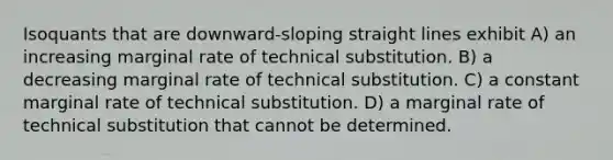 Isoquants that are downward-sloping straight lines exhibit A) an increasing marginal rate of technical substitution. B) a decreasing marginal rate of technical substitution. C) a constant marginal rate of technical substitution. D) a marginal rate of technical substitution that cannot be determined.