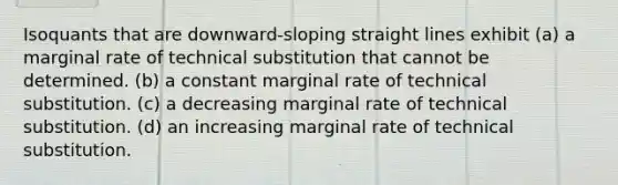 Isoquants that are downward-sloping straight lines exhibit (a) a marginal rate of technical substitution that cannot be determined. (b) a constant marginal rate of technical substitution. (c) a decreasing marginal rate of technical substitution. (d) an increasing marginal rate of technical substitution.