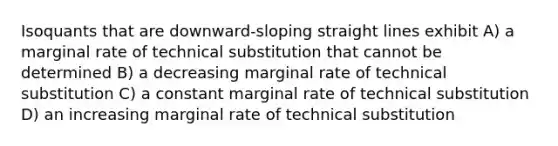 Isoquants that are downward-sloping straight lines exhibit A) a marginal rate of technical substitution that cannot be determined B) a decreasing marginal rate of technical substitution C) a constant marginal rate of technical substitution D) an increasing marginal rate of technical substitution